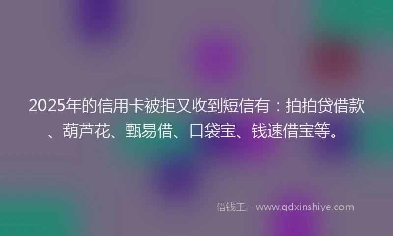 2025年的信用卡被拒又收到短信有：拍拍贷借款、葫芦花、甄易借、口袋宝、钱速借宝等。