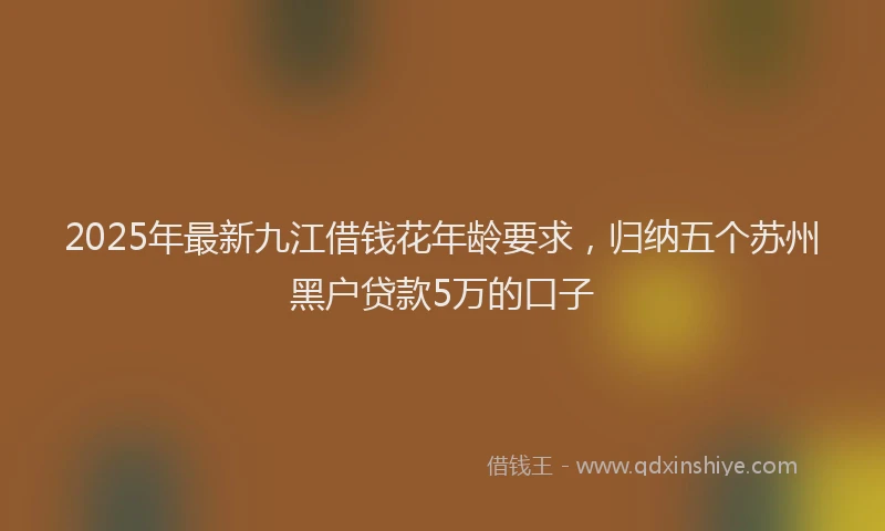 2025年最新九江借钱花年龄要求，归纳五个苏州黑户贷款5万的口子