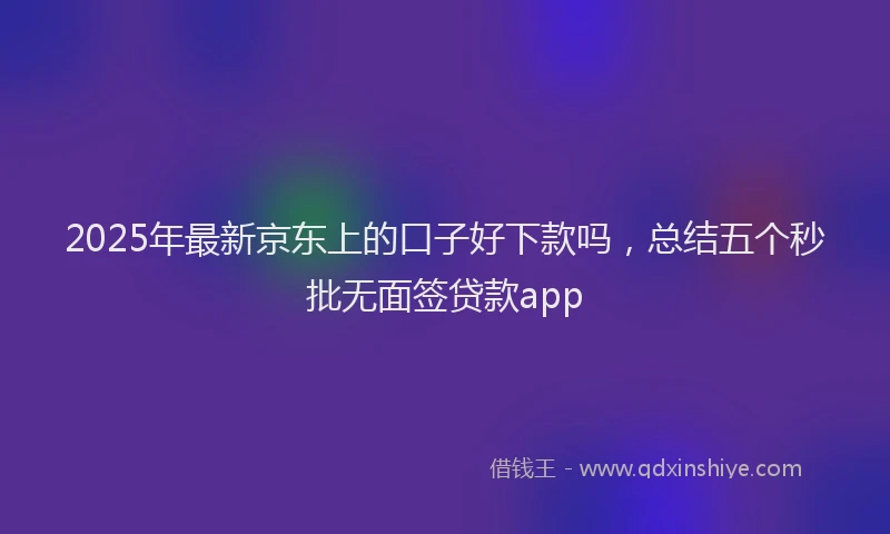 2025年最新京东上的口子好下款吗，总结五个秒批无面签贷款app