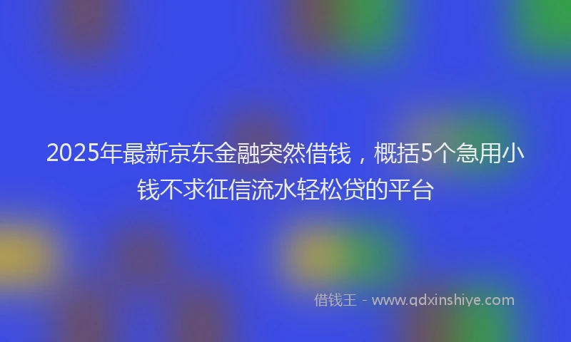 2025年最新京东金融突然借钱，概括5个急用小钱不求征信流水轻松贷的平台