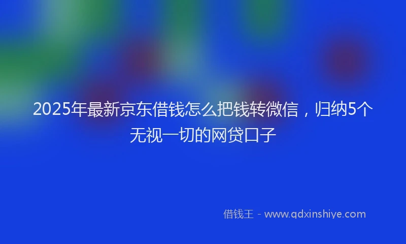 2025年最新京东借钱怎么把钱转微信，归纳5个无视一切的网贷口子