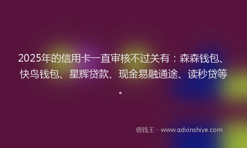 2025年的信用卡一直审核不过关有：森森钱包、快鸟钱包、星辉贷款、现金易融通途、读秒贷等。