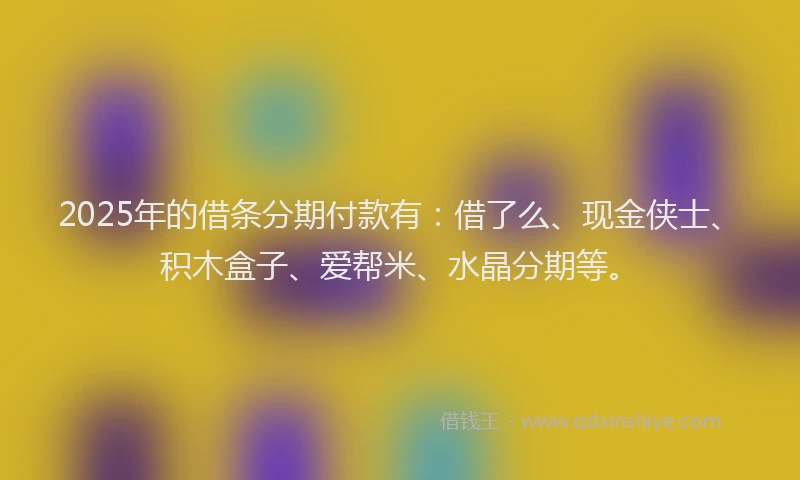 2025年的借条分期付款有：借了么、现金侠士、积木盒子、爱帮米、水晶分期等。