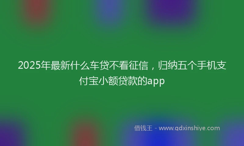 2025年最新什么车贷不看征信，归纳五个手机支付宝小额贷款的app