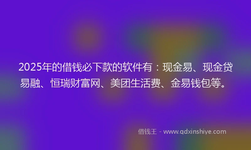 2025年的借钱必下款的软件有：现金易、现金贷易融、恒瑞财富网、美团生活费、金易钱包等。
