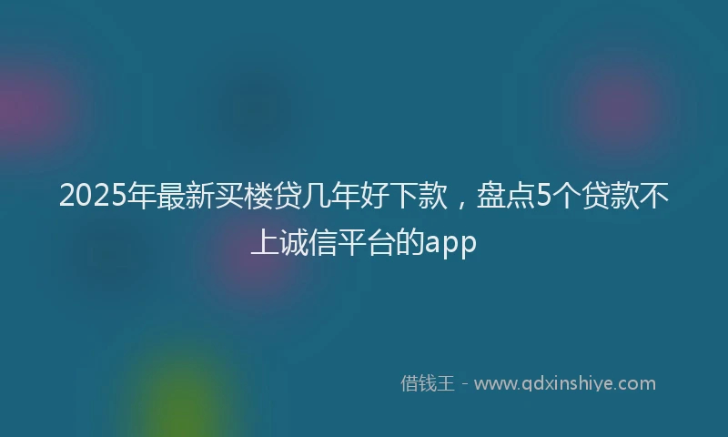 2025年最新买楼贷几年好下款，盘点5个贷款不上诚信平台的app