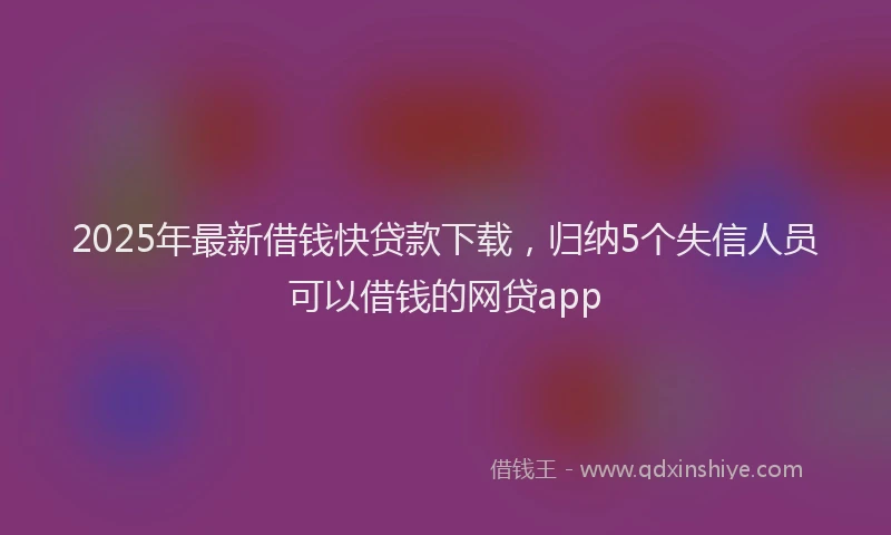 2025年最新借钱快贷款下载，归纳5个失信人员可以借钱的网贷app