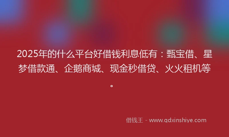 2025年的什么平台好借钱利息低有：甄宝借、星梦借款通、企鹅商城、现金秒借贷、火火租机等。