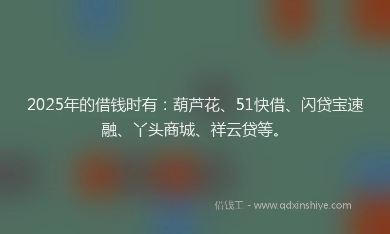 2025年的借钱时有：葫芦花、51快借、闪贷宝速融、丫头商城、祥云贷等。