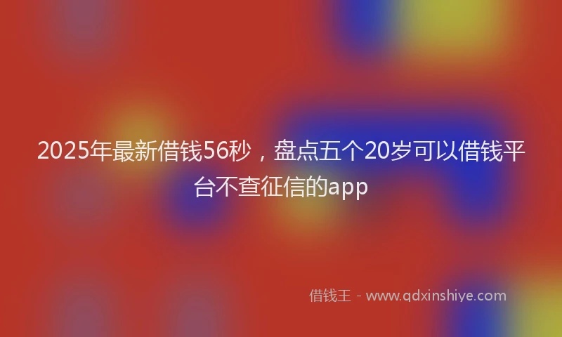 2025年最新借钱56秒，盘点五个20岁可以借钱平台不查征信的app