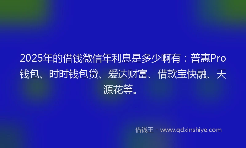 2025年的借钱微信年利息是多少啊有：普惠Pro钱包、时时钱包贷、爱达财富、借款宝快融、天源花等。