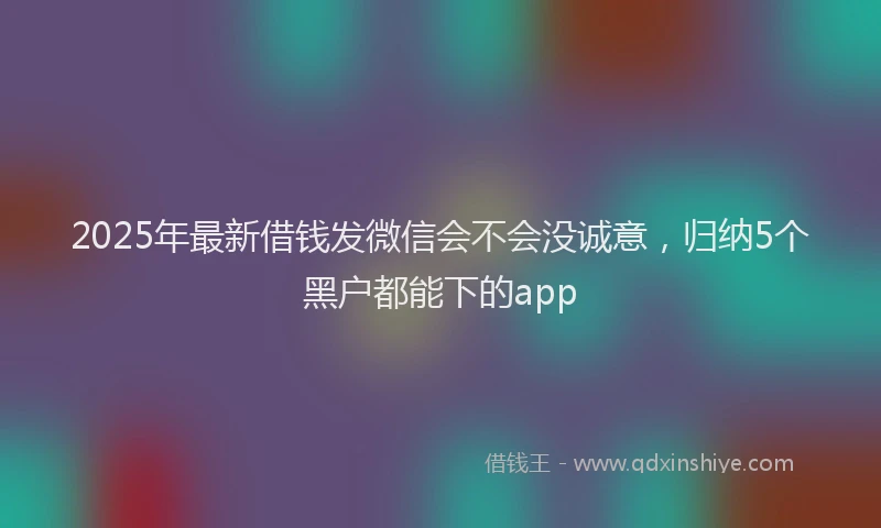 2025年最新借钱发微信会不会没诚意，归纳5个黑户都能下的app