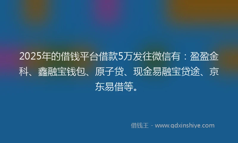 2025年的借钱平台借款5万发往微信有：盈盈金科、鑫融宝钱包、原子贷、现金易融宝贷途、京东易借等。