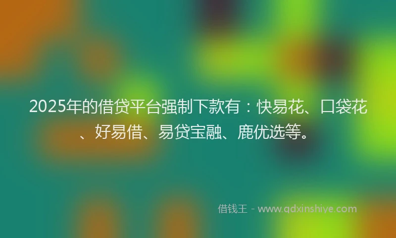 2025年的借贷平台强制下款有：快易花、口袋花、好易借、易贷宝融、鹿优选等。