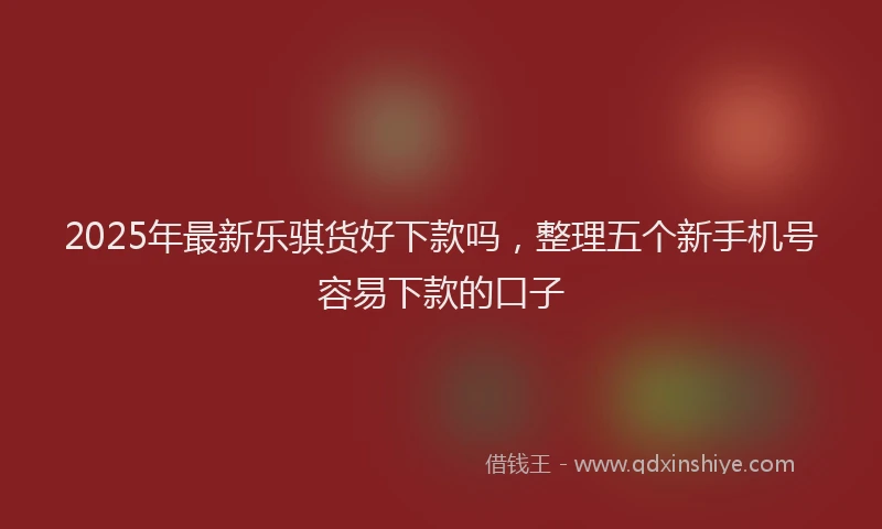 2025年最新乐骐货好下款吗，整理五个新手机号容易下款的口子