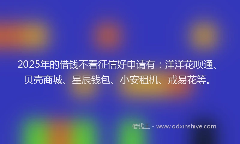 2025年的借钱不看征信好申请有：洋洋花呗通、贝壳商城、星辰钱包、小安租机、戒易花等。