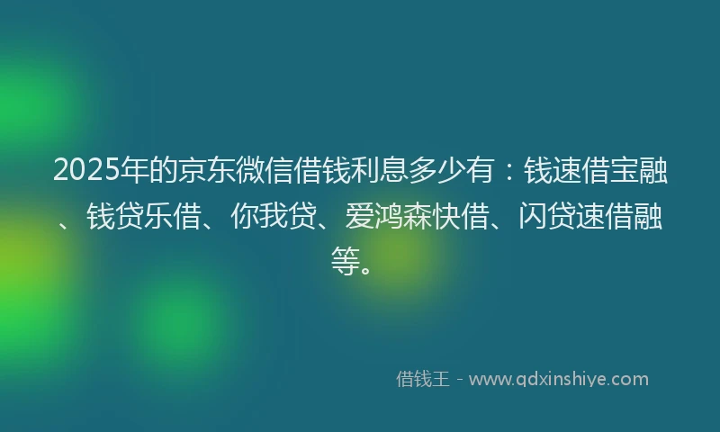 2025年的京东微信借钱利息多少有：钱速借宝融、钱贷乐借、你我贷、爱鸿森快借、闪贷速借融等。
