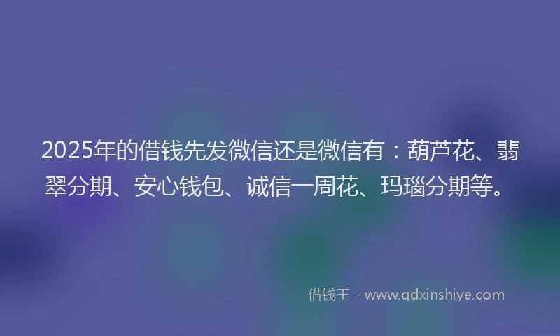 2025年的借钱先发微信还是微信有：葫芦花、翡翠分期、安心钱包、诚信一周花、玛瑙分期等。