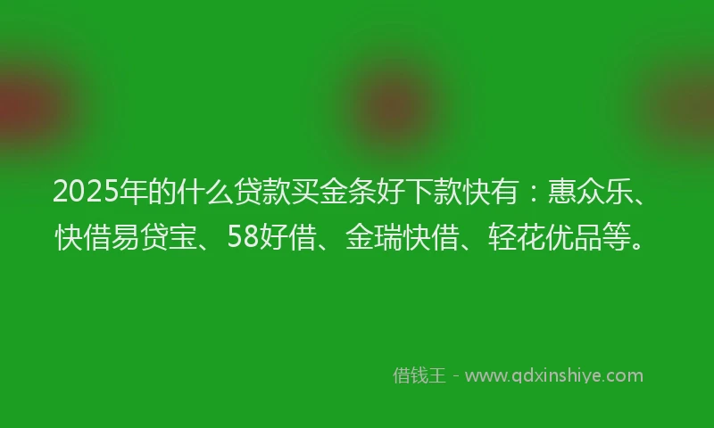 2025年的什么贷款买金条好下款快有：惠众乐、快借易贷宝、58好借、金瑞快借、轻花优品等。