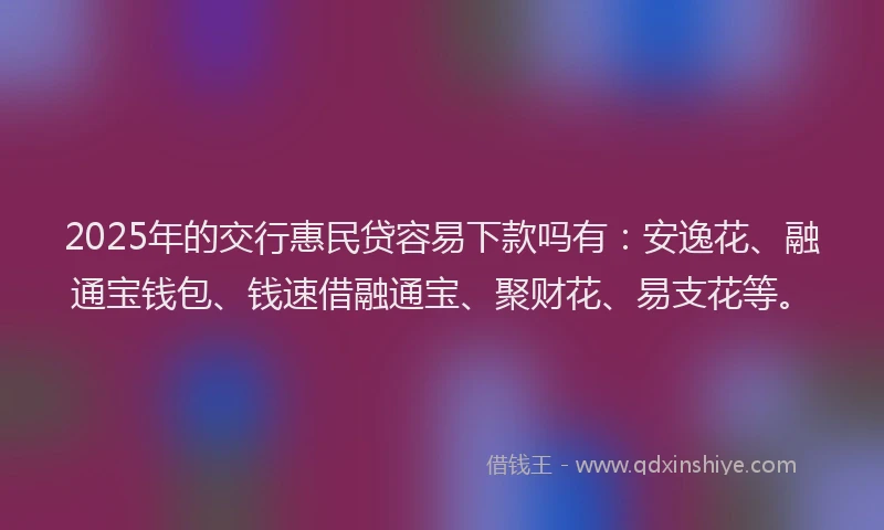 2025年的交行惠民贷容易下款吗有：安逸花、融通宝钱包、钱速借融通宝、聚财花、易支花等。