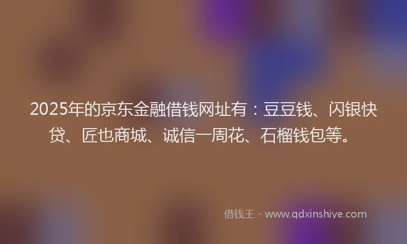 2025年的京东金融借钱网址有：豆豆钱、闪银快贷、匠也商城、诚信一周花、石榴钱包等。