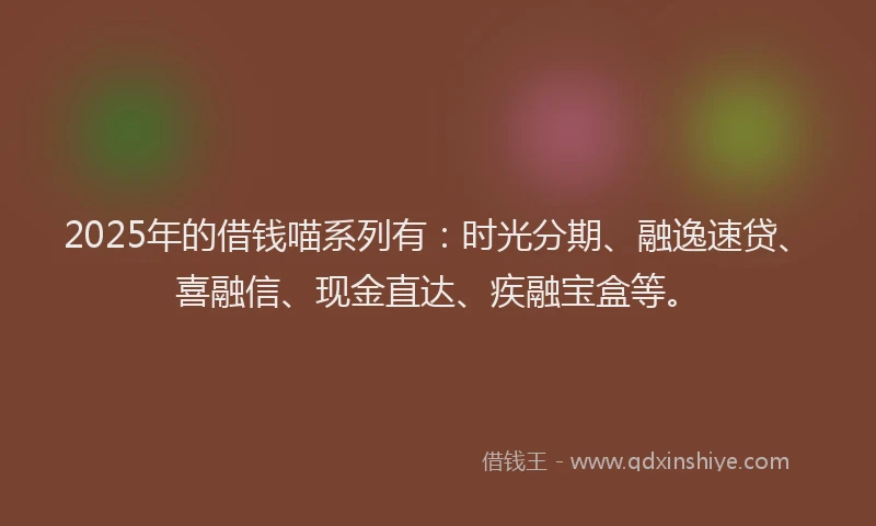2025年的借钱喵系列有：时光分期、融逸速贷、喜融信、现金直达、疾融宝盒等。