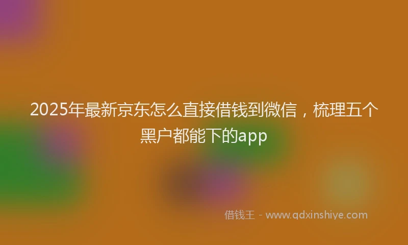 2025年最新京东怎么直接借钱到微信，梳理五个黑户都能下的app