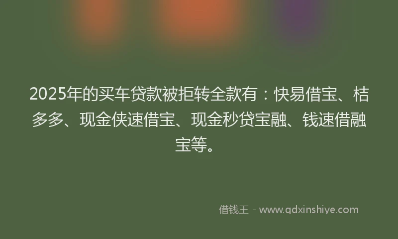 2025年的买车贷款被拒转全款有：快易借宝、桔多多、现金侠速借宝、现金秒贷宝融、钱速借融宝等。