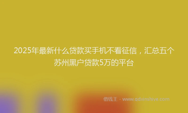 2025年最新什么贷款买手机不看征信，汇总五个苏州黑户贷款5万的平台