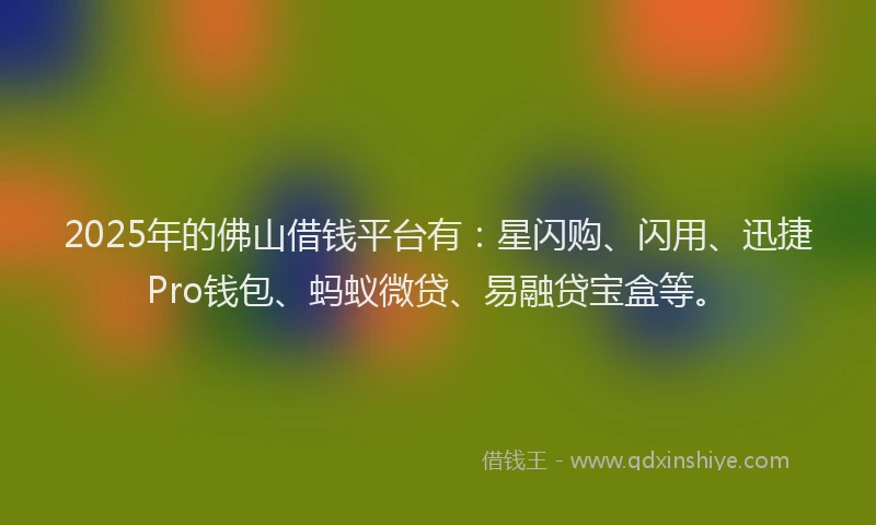 2025年的佛山借钱平台有：星闪购、闪用、迅捷Pro钱包、蚂蚁微贷、易融贷宝盒等。