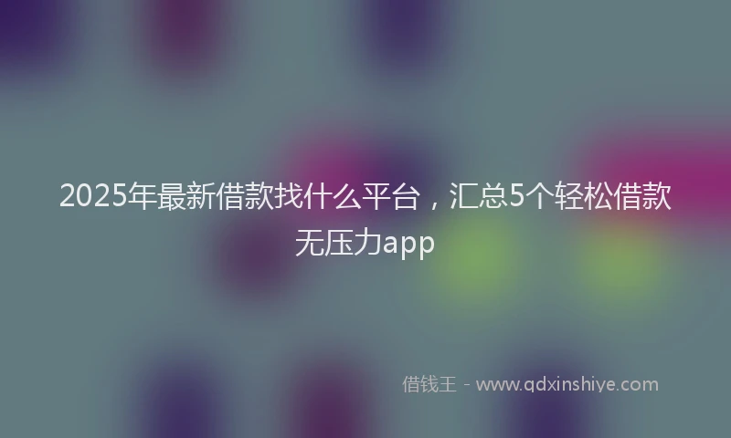 2025年最新借款找什么平台，汇总5个轻松借款无压力app