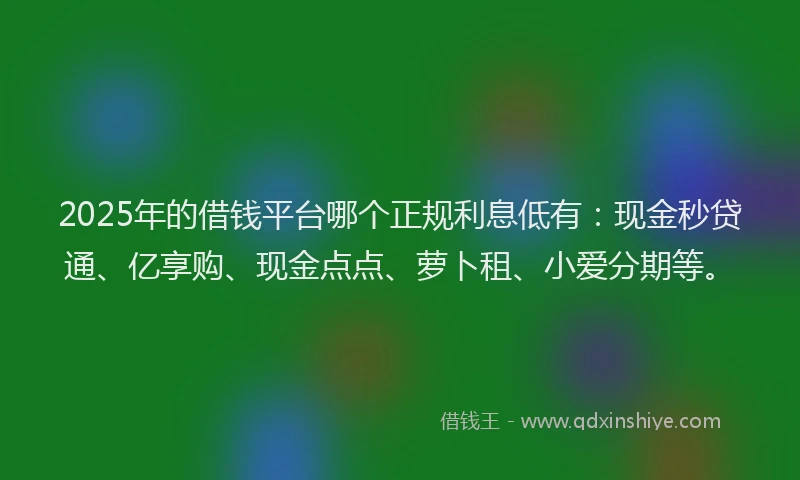 2025年的借钱平台哪个正规利息低有：现金秒贷通、亿享购、现金点点、萝卜租、小爱分期等。