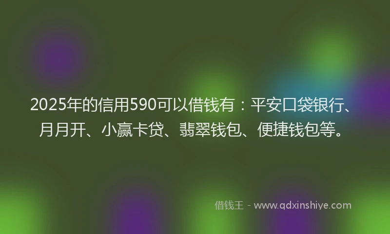 2025年的信用590可以借钱有：平安口袋银行、月月开、小赢卡贷、翡翠钱包、便捷钱包等。