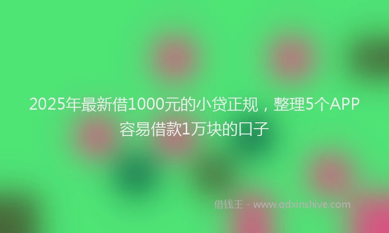 2025年最新借1000元的小贷正规，整理5个APP容易借款1万块的口子