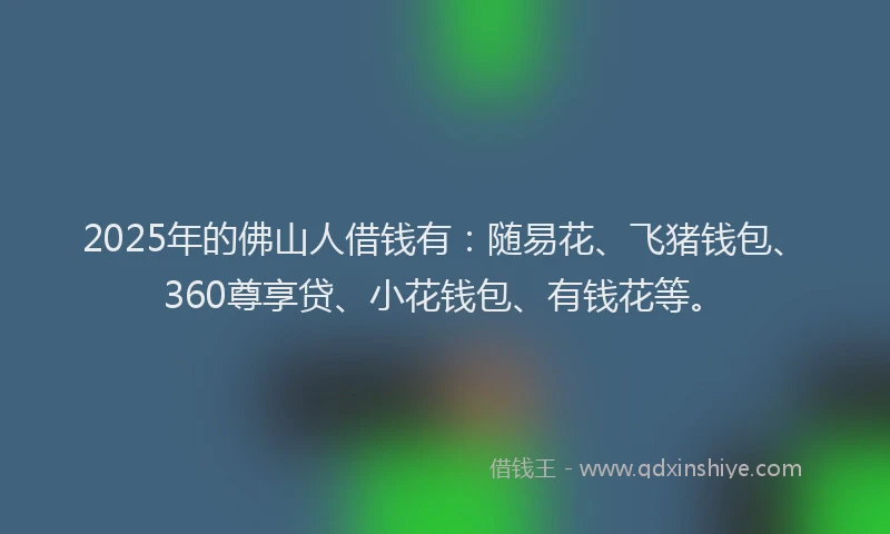2025年的佛山人借钱有：随易花、飞猪钱包、360尊享贷、小花钱包、有钱花等。