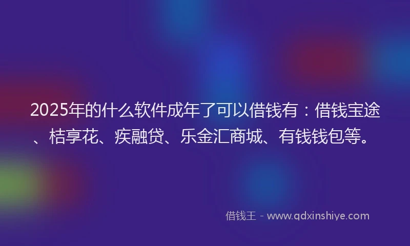 2025年的什么软件成年了可以借钱有：借钱宝途、桔享花、疾融贷、乐金汇商城、有钱钱包等。