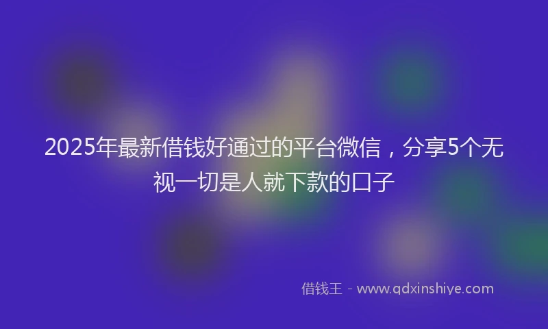 2025年最新借钱好通过的平台微信，分享5个无视一切是人就下款的口子