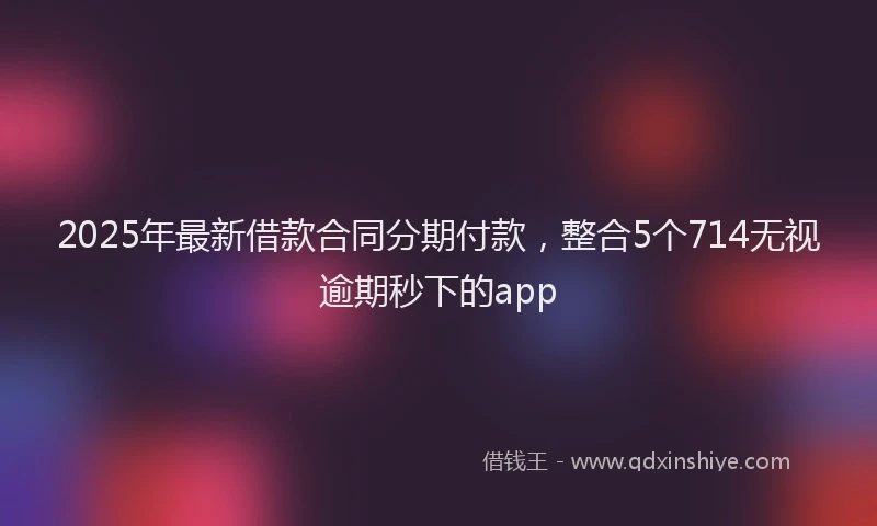 2025年最新借款合同分期付款，整合5个714无视逾期秒下的app