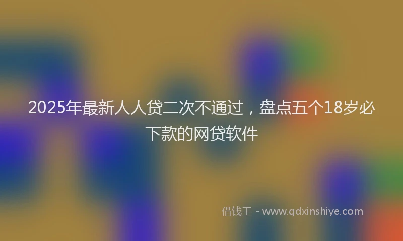 2025年最新人人贷二次不通过，盘点五个18岁必下款的网贷软件