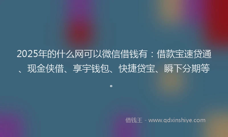 2025年的什么网可以微信借钱有：借款宝速贷通、现金侠借、享宇钱包、快捷贷宝、瞬下分期等。