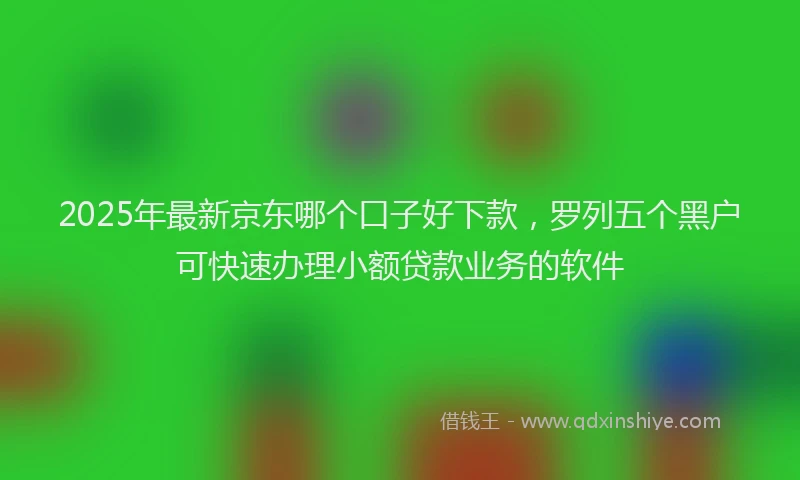 2025年最新京东哪个口子好下款，罗列五个黑户可快速办理小额贷款业务的软件