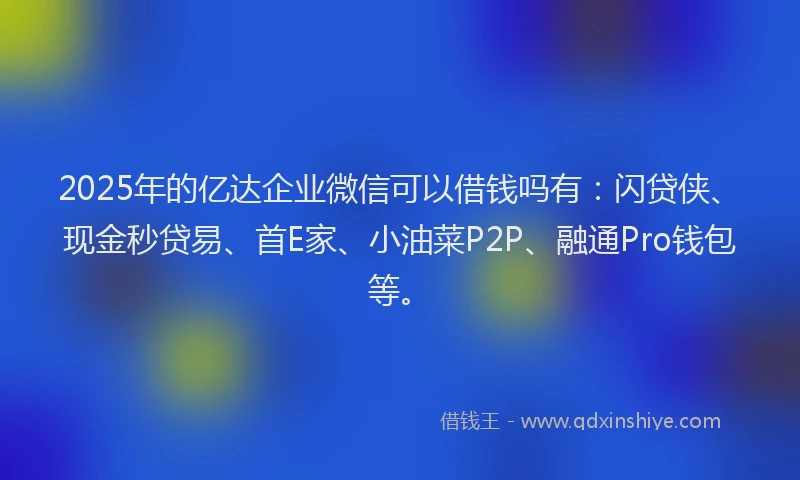 2025年的亿达企业微信可以借钱吗有：闪贷侠、现金秒贷易、首E家、小油菜P2P、融通Pro钱包等。