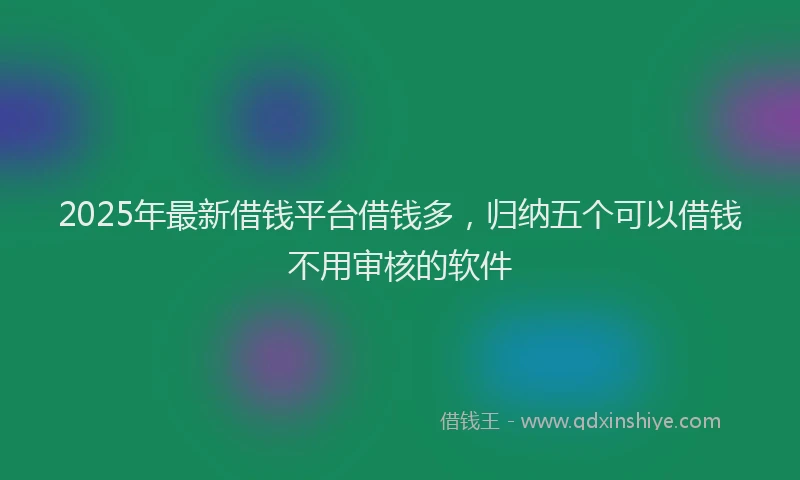 2025年最新借钱平台借钱多，归纳五个可以借钱不用审核的软件