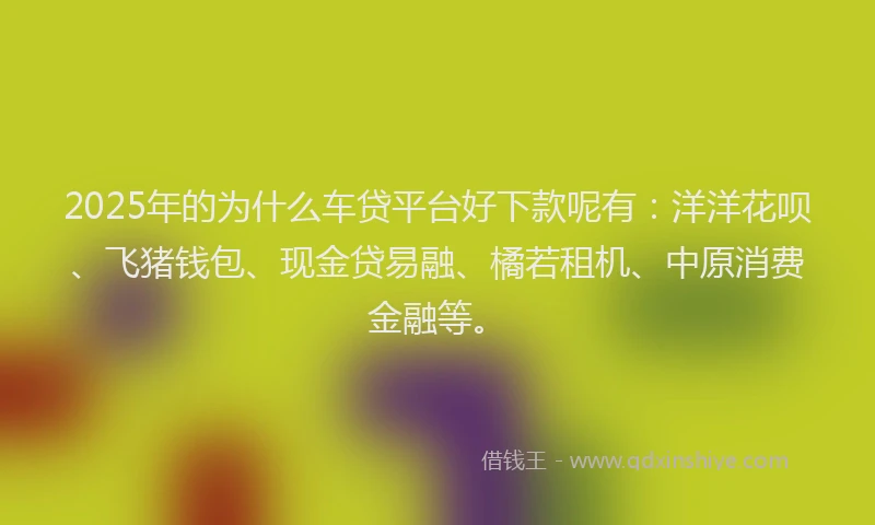 2025年的为什么车贷平台好下款呢有：洋洋花呗、飞猪钱包、现金贷易融、橘若租机、中原消费金融等。