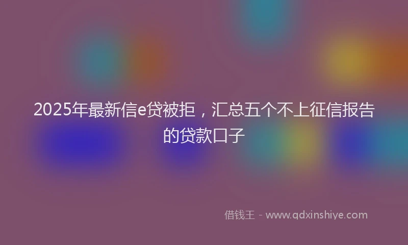 2025年最新信e贷被拒，汇总五个不上征信报告的贷款口子