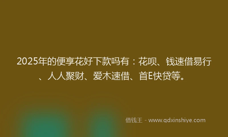 2025年的便享花好下款吗有：花呗、钱速借易行、人人聚财、爱木速借、首E快贷等。