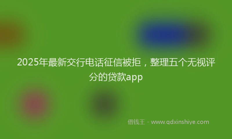 2025年最新交行电话征信被拒，整理五个无视评分的贷款app