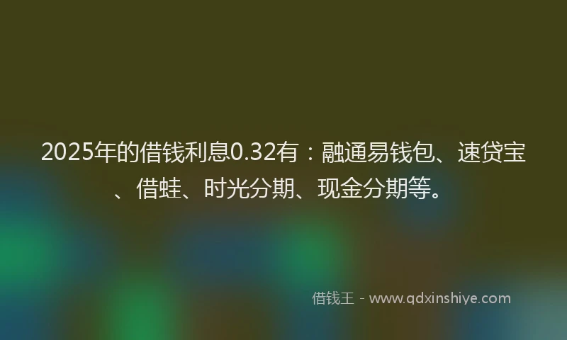 2025年的借钱利息0.32有：融通易钱包、速贷宝、借蛙、时光分期、现金分期等。
