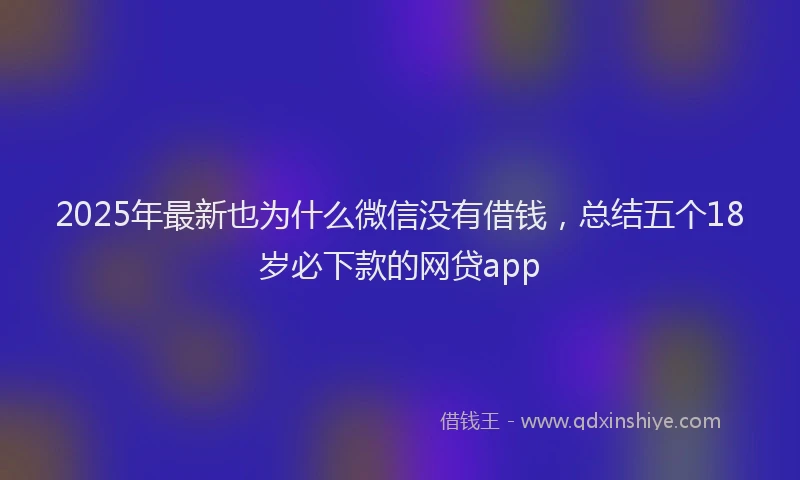 2025年最新也为什么微信没有借钱，总结五个18岁必下款的网贷app
