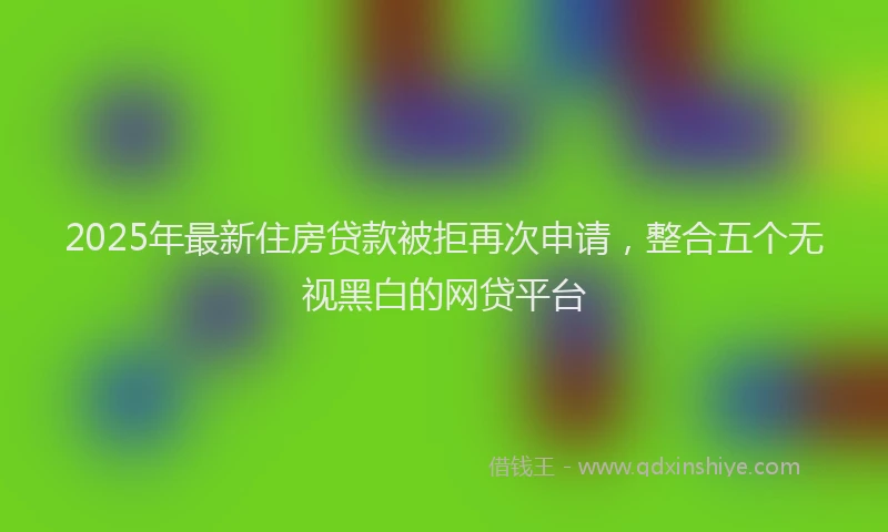 2025年最新住房贷款被拒再次申请，整合五个无视黑白的网贷平台